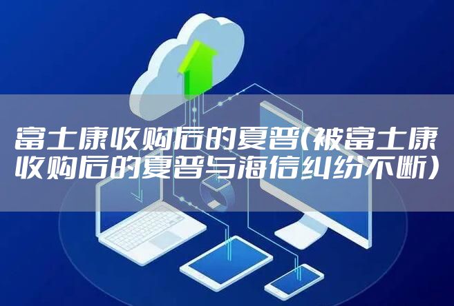 富士康收购后的夏普（被富士康收购后的夏普与海信纠纷不断）
