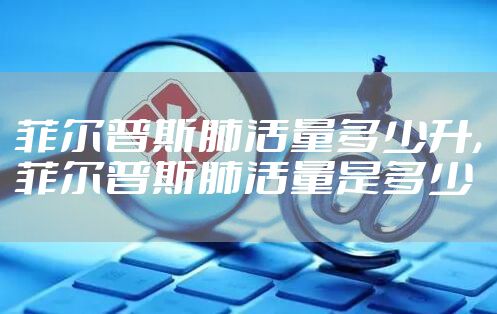 菲尔普斯肺活量多少升,菲尔普斯肺活量是多少