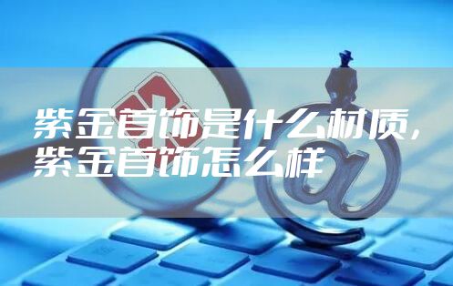 紫金首饰是什么材质，紫金首饰怎么样