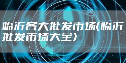 临沂各大批发市场（临沂批发市场大全）