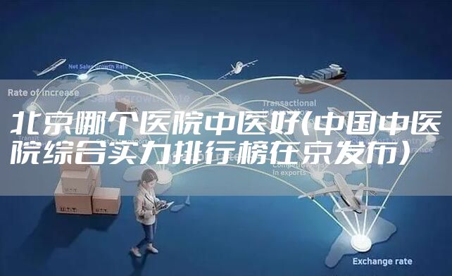 北京哪个医院中医好（中国中医院综合实力排行榜在京发布）