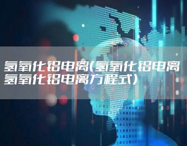 氢氧化铝电离（氢氧化铝电离 氢氧化铝电离方程式）