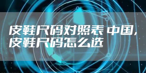 皮鞋尺码对照表 中国，皮鞋尺码怎么选