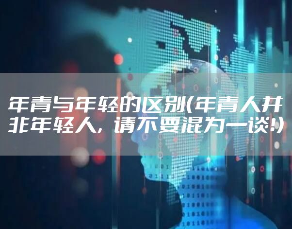 年青与年轻的区别（年青人并非年轻人，请不要混为一谈！）