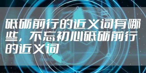 砥砺前行的近义词有哪些，不忘初心砥砺前行的近义词