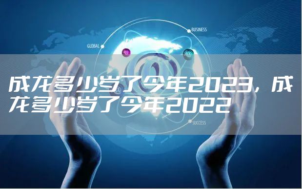 成龙多少岁了今年2023，成龙多少岁了今年2022