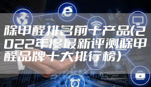 除甲醛排名前十产品（2022年度最新评测除甲醛品牌十大排行榜）
