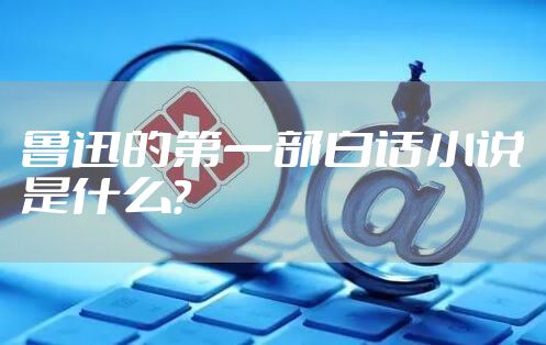 鲁迅的第一部白话小说是什么？