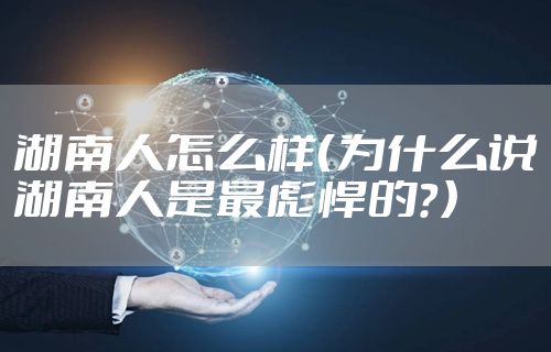 湖南人怎么样（为什么说湖南人是最彪悍的？）