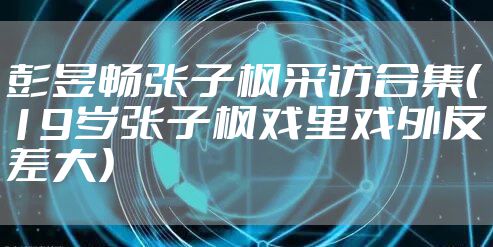 彭昱畅张子枫采访合集（19岁张子枫戏里戏外反差大）