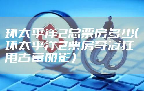 环太平洋2总票房多少（环太平洋2票房夺冠狂甩古墓丽影）
