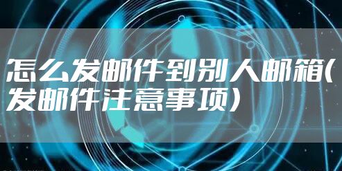 怎么发邮件到别人邮箱（发邮件注意事项）