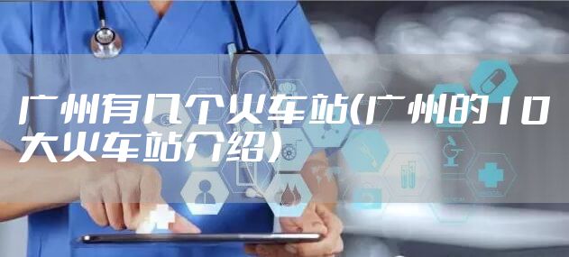 广州有几个火车站（广州的10大火车站介绍）