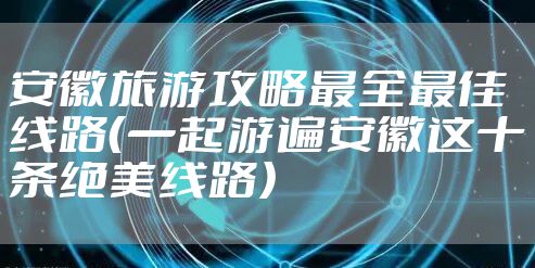 安徽旅游攻略最全最佳线路（一起游遍安徽这十条绝美线路）