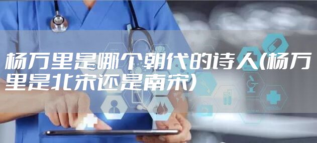 杨万里是哪个朝代的诗人(杨万里是北宋还是南宋)