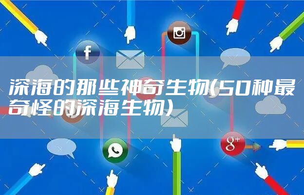 深海的那些神奇生物（50种最奇怪的深海生物）