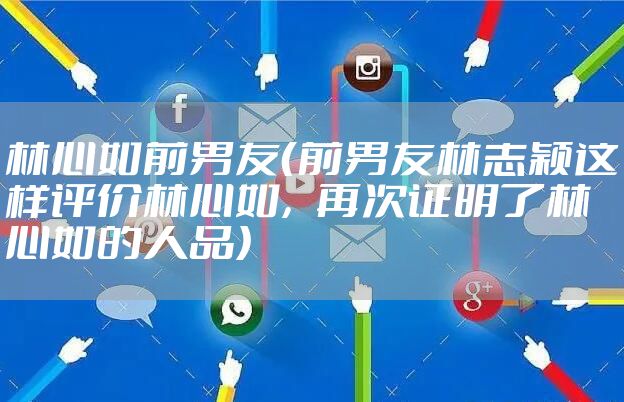 林心如前男友（前男友林志颖这样评价林心如，再次证明了林心如的人品）
