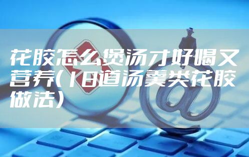 花胶怎么煲汤才好喝又营养（18道汤羹类花胶做法）