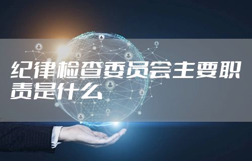 纪律检查委员会主要职责是什么