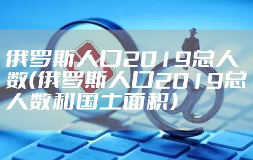 俄罗斯人口2019总人数（俄罗斯人口2019总人数和国土面积）