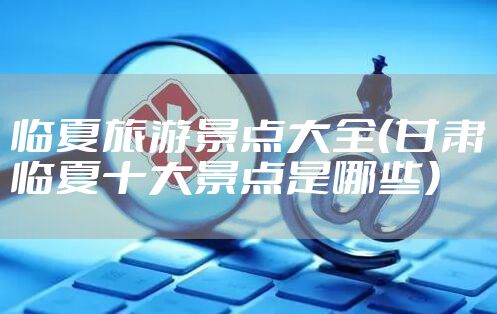临夏旅游景点大全（甘肃临夏十大景点是哪些）