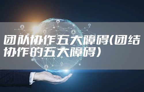 团队协作五大障碍（团结协作的五大障碍）