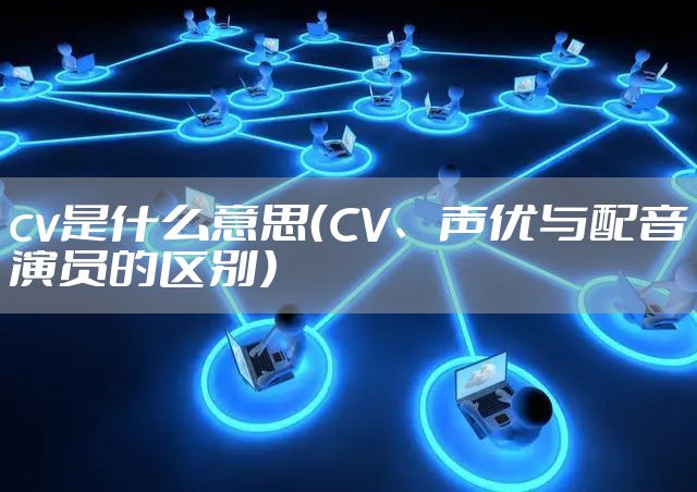 cv是什么意思（CV、声优与配音演员的区别）