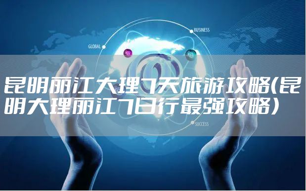 昆明丽江大理7天旅游攻略（昆明大理丽江7日行最强攻略）