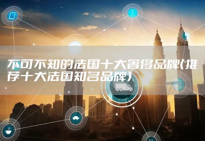不可不知的法国十大奢侈品牌（推荐十大法国知名品牌）