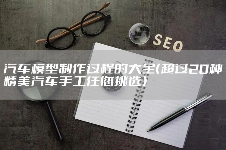 汽车模型制作过程的大全（超过20种精美汽车手工任您挑选）