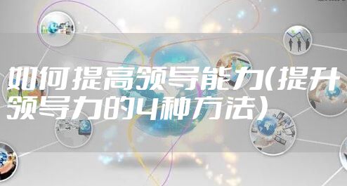 如何提高领导能力（提升领导力的4种方法）