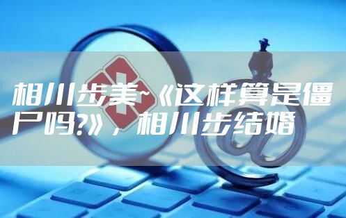 相川步美~《这样算是僵尸吗?》，相川步结婚
