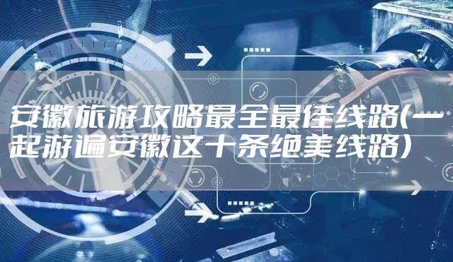 安徽旅游攻略最全最佳线路（一起游遍安徽这十条绝美线路）