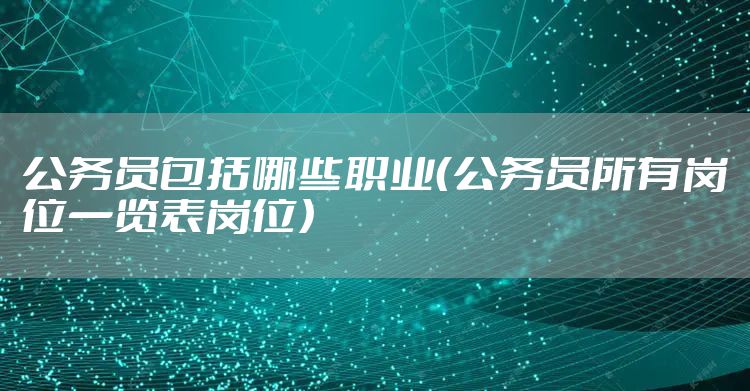 公务员包括哪些职业（公务员所有岗位一览表岗位）