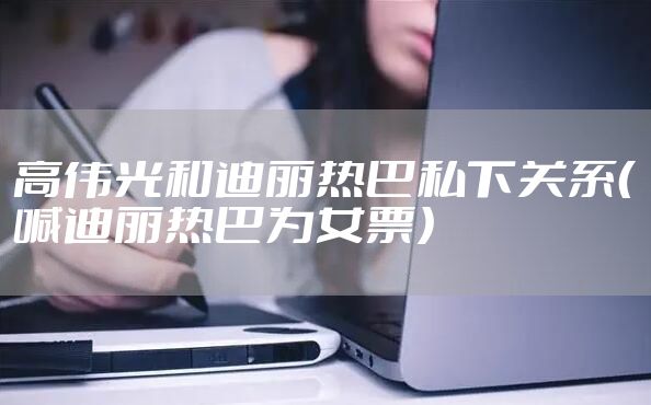 高伟光和迪丽热巴私下关系（喊迪丽热巴为女票）