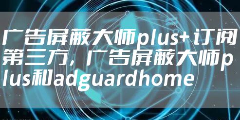 广告屏蔽大师plus+ 订阅第三方，广告屏蔽大师plus和adguardhome
