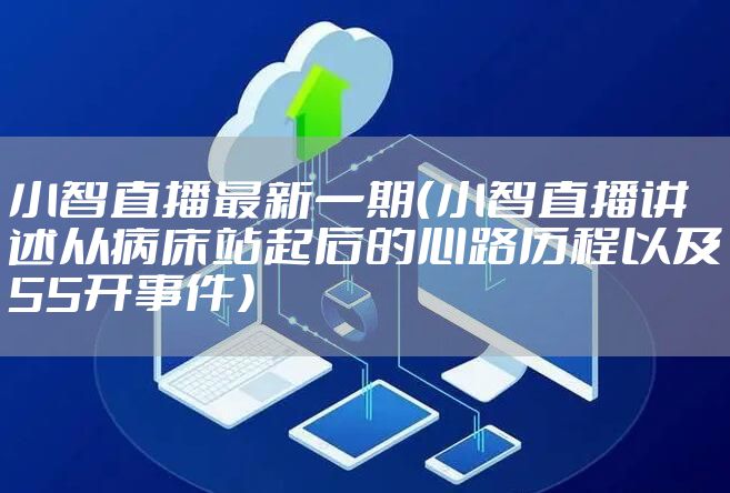 小智直播最新一期（小智直播讲述从病床站起后的心路历程以及55开事件）