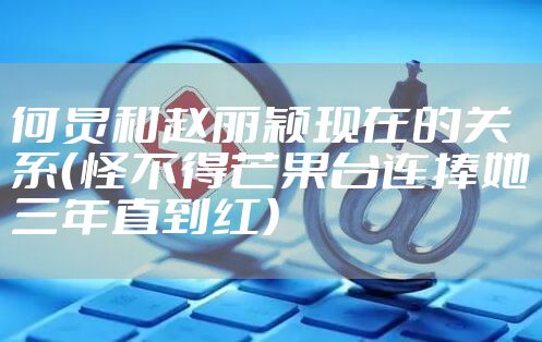 何炅和赵丽颖现在的关系（怪不得芒果台连捧她三年直到红）