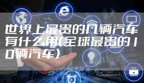 世界上最贵的几辆汽车有什么用（全球最贵的10辆汽车）