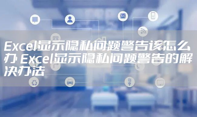 Excel显示隐私问题警告该怎么办 Excel显示隐私问题警告的解决办法