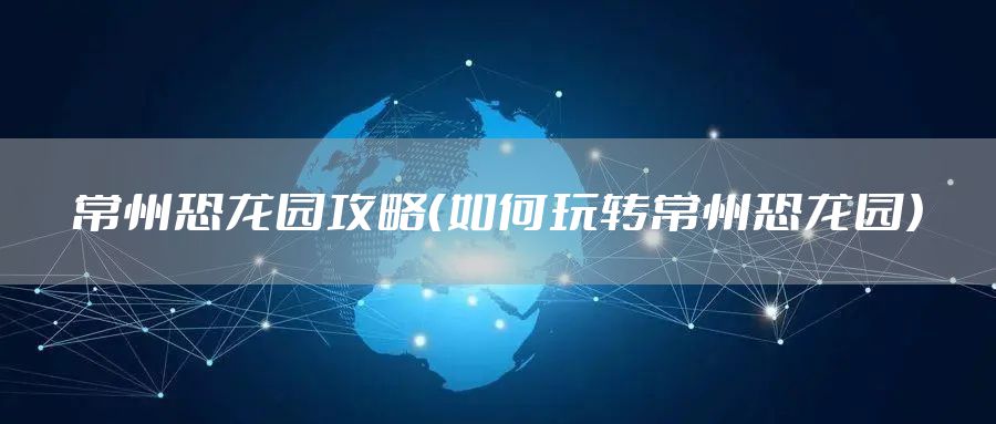 常州恐龙园攻略（如何玩转常州恐龙园）