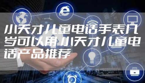 小天才儿童电话手表几岁可以用 小天才儿童电话产品推荐
