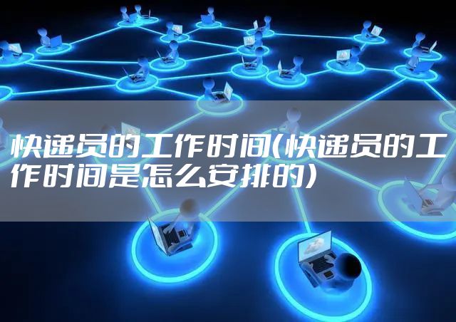 快递员的工作时间（快递员的工作时间是怎么安排的）
