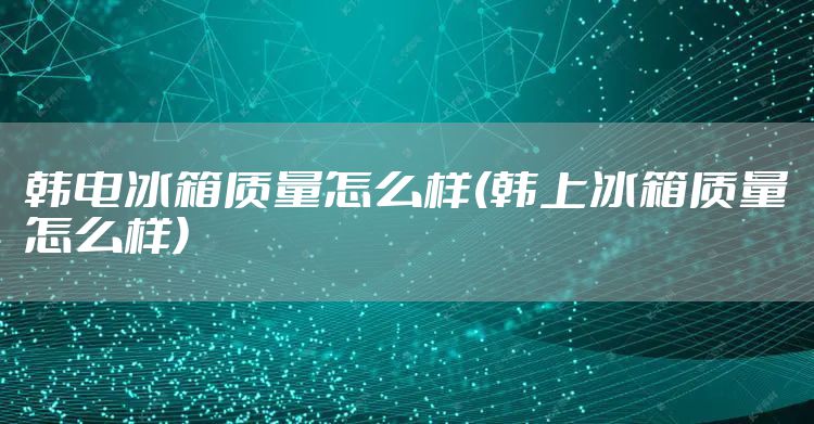 韩电冰箱质量怎么样(韩上冰箱质量怎么样)
