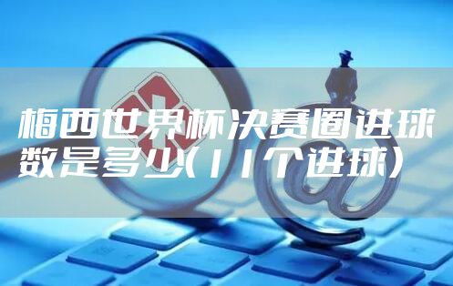 梅西世界杯决赛圈进球数是多少（11个进球）