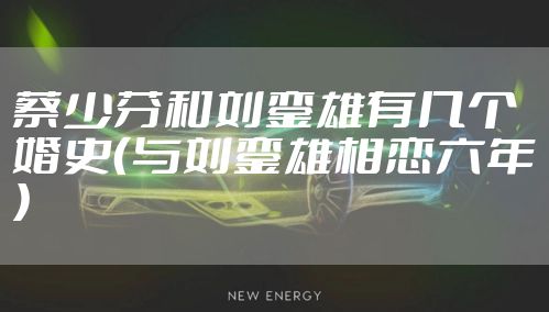 蔡少芬和刘銮雄有几个婚史（与刘銮雄相恋六年）