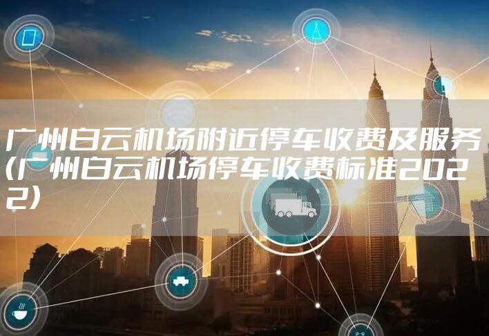 广州白云机场附近停车收费及服务（广州白云机场停车收费标准2022）