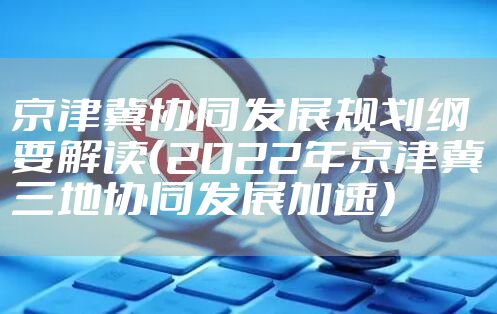 京津冀协同发展规划纲要解读（2022年京津冀三地协同发展加速）
