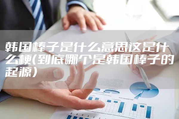 韩国棒子是什么意思这是什么梗（到底哪个是韩国棒子的起源）