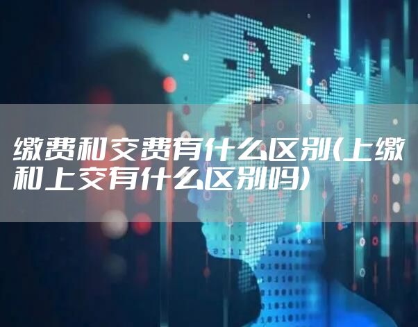 缴费和交费有什么区别(上缴和上交有什么区别吗)